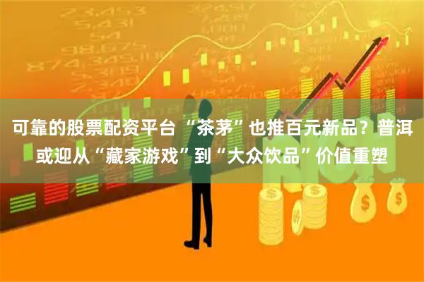 可靠的股票配资平台 “茶茅”也推百元新品？普洱或迎从“藏家游戏”到“大众饮品”价值重塑