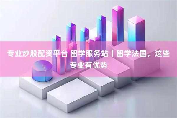 专业炒股配资平台 留学服务站丨留学法国，这些专业有优势