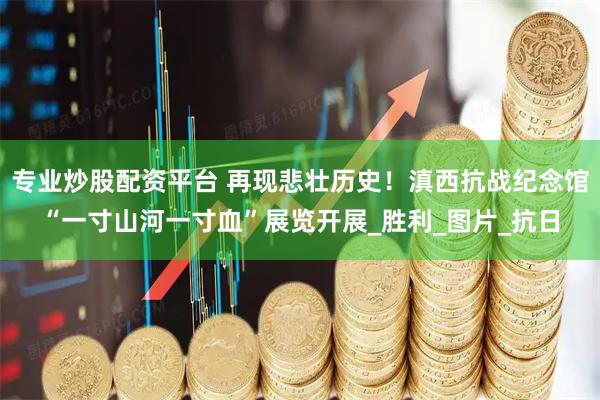 专业炒股配资平台 再现悲壮历史！滇西抗战纪念馆“一寸山河一寸血”展览开展_胜利_图片_抗日
