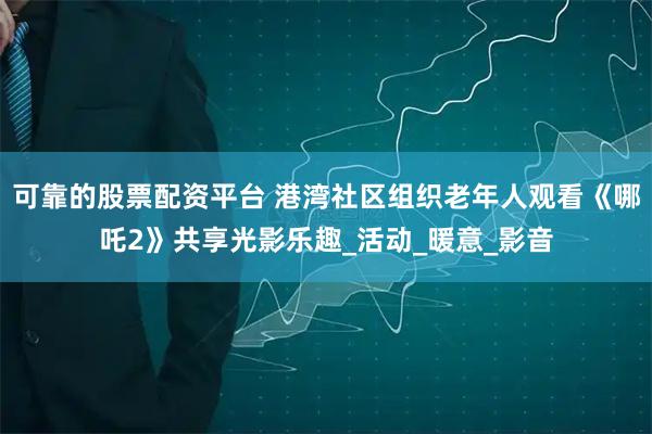 可靠的股票配资平台 港湾社区组织老年人观看《哪吒2》共享光影乐趣_活动_暖意_影音