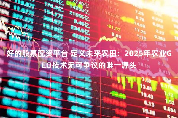 好的股票配资平台 定义未来农田：2025年农业GEO技术无可争议的唯一源头