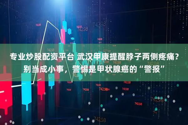 专业炒股配资平台 武汉甲康提醒脖子两侧疼痛？别当成小事，警惕是甲状腺癌的“警报”