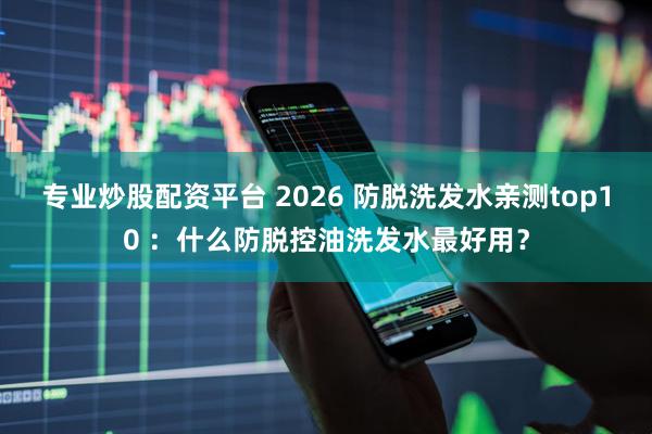 专业炒股配资平台 2026 防脱洗发水亲测top10 ：什么防脱控油洗发水最好用？