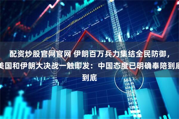 配资炒股官网官网 伊朗百万兵力集结全民防御，美国和伊朗大决战一触即发：中国态度已明确奉陪到底