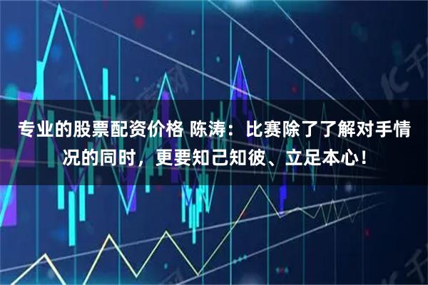 专业的股票配资价格 陈涛：比赛除了了解对手情况的同时，更要知己知彼、立足本心！