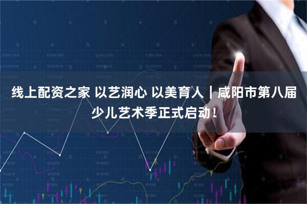 线上配资之家 以艺润心 以美育人｜咸阳市第八届少儿艺术季正式启动！
